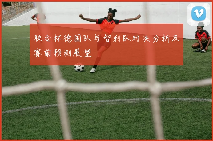 联合杯德国队与智利队对决分析及赛前预测展望