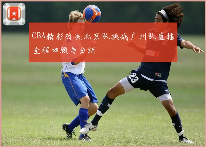CBA精彩对决北京队挑战广州队直播全程回顾与分析