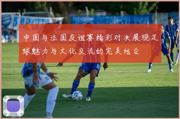 中国与法国友谊赛精彩对决展现足球魅力与文化交流的完美结合