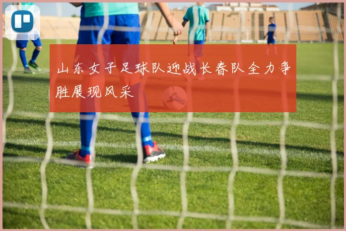 山东女子足球队迎战长春队全力争胜展现风采
