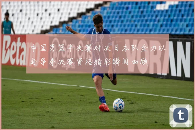 中国男篮半决赛对决日本队全力以赴争夺决赛资格精彩瞬间回顾