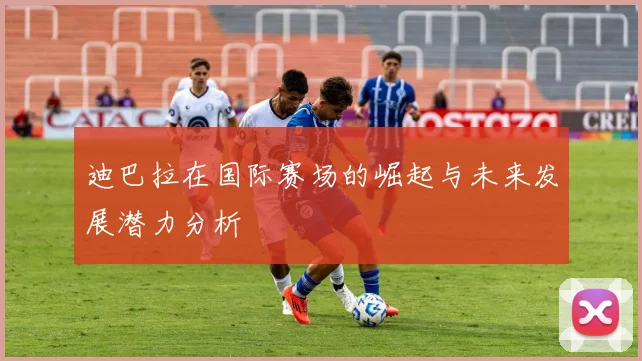 迪巴拉在国际赛场的崛起与未来发展潜力分析