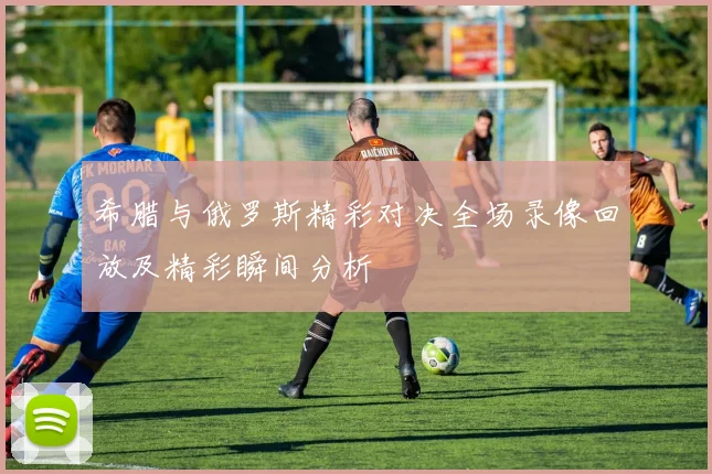 希腊与俄罗斯精彩对决全场录像回放及精彩瞬间分析
