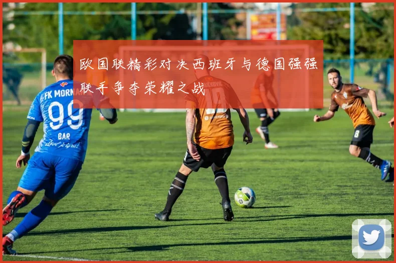 欧国联精彩对决西班牙与德国强强联手争夺荣耀之战