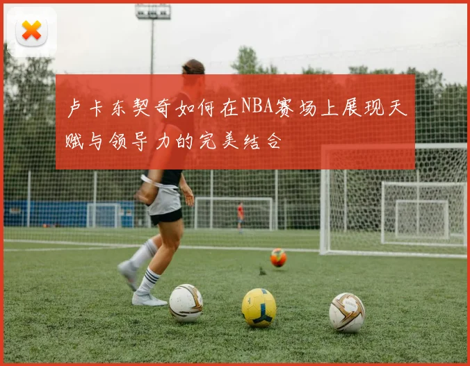 卢卡东契奇如何在NBA赛场上展现天赋与领导力的完美结合