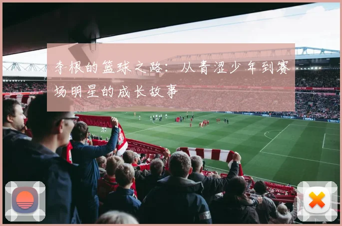 李根的篮球之路：从青涩少年到赛场明星的成长故事