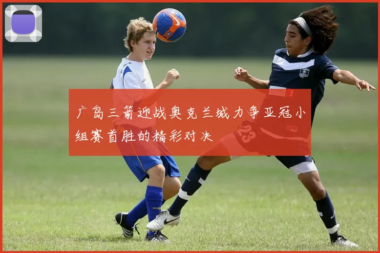 广岛三箭迎战奥克兰城力争亚冠小组赛首胜的精彩对决