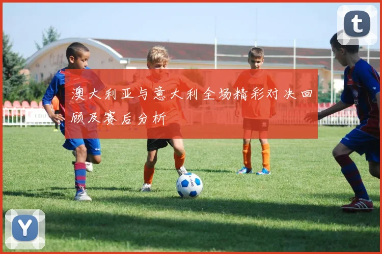 澳大利亚与意大利全场精彩对决回顾及赛后分析