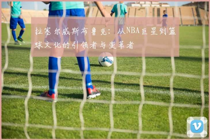 拉塞尔威斯布鲁克：从NBA巨星到篮球文化的引领者与变革者