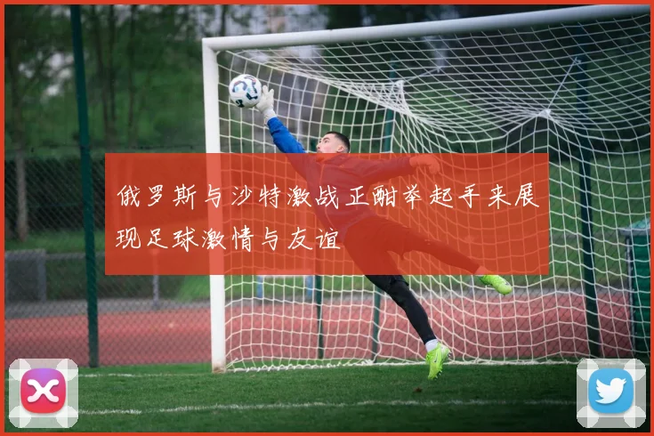 俄罗斯与沙特激战正酣举起手来展现足球激情与友谊