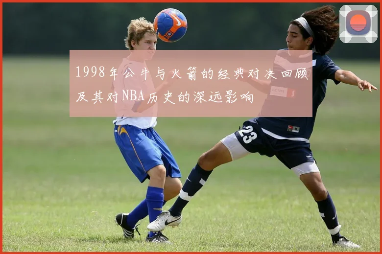1998年公牛与火箭的经典对决回顾及其对NBA历史的深远影响