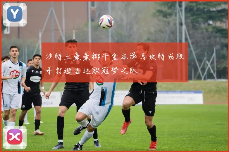 沙特土豪豪掷千金本泽马坎特或联手打造吉达欧冠梦之队
