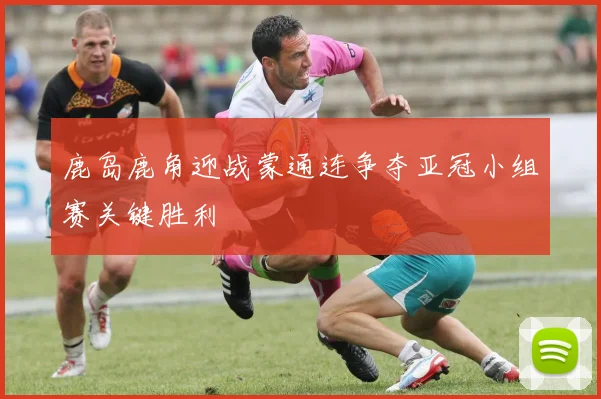鹿岛鹿角迎战蒙通连争夺亚冠小组赛关键胜利