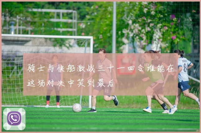 骑士与快船激战三十一回合谁能在这场对决中笑到最后
