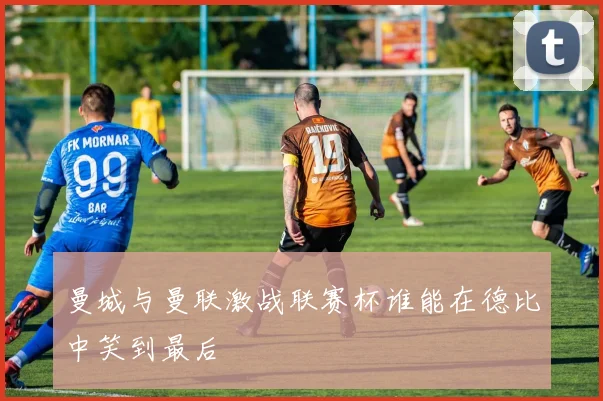 曼城与曼联激战联赛杯谁能在德比中笑到最后